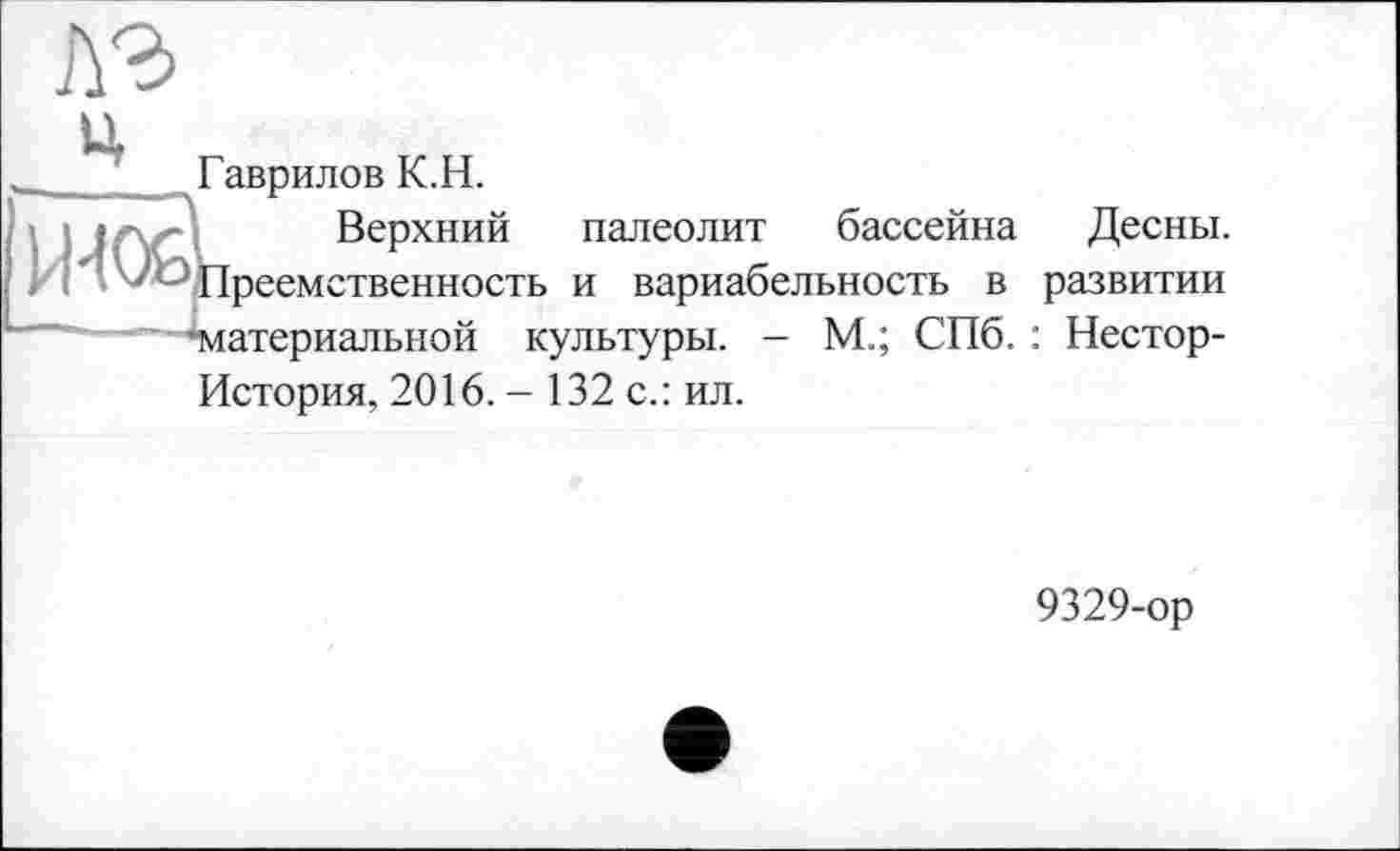 ﻿лэ
ц
____ Гаврилов К.Н.
Верхний палеолит бассейна Десны.
' Преемственность и вариабельность в развитии ■материальной культуры. - М.; СПб. : Нестор-История, 2016. - 132 с.: ил.
9329-ор